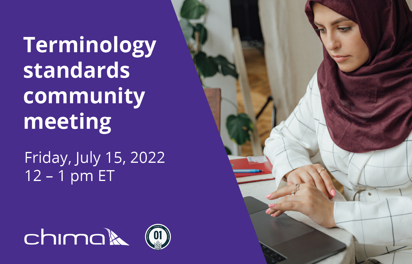 Terminology standards community meeting, Friday, July 15, 2022 from 12:00 - 1:00 pm ET. written in white text on a purple slant background taking up half of the image. Below the text sits the CHIMA logo and beside that is a 1 CPE credit stamp. To the right of the purple block is a woman wearing a burgundy hijab and a white and black blazer jacket. She is working on her laptop in a home setting.